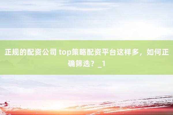 正规的配资公司 top策略配资平台这样多，如何正确筛选？_1