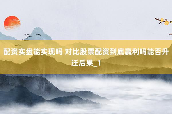 配资实盘能实现吗 对比股票配资到底赢利吗能否升迁后果_1