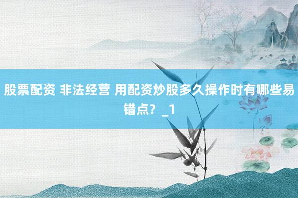 股票配资 非法经营 用配资炒股多久操作时有哪些易错点？_1
