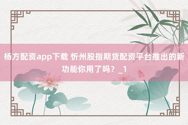 杨方配资app下载 忻州股指期货配资平台推出的新功能你用了吗？_1