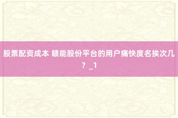 股票配资成本 赣能股份平台的用户痛快度名挨次几？_1