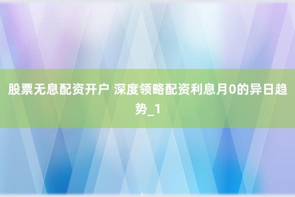 股票无息配资开户 深度领略配资利息月0的异日趋势_1