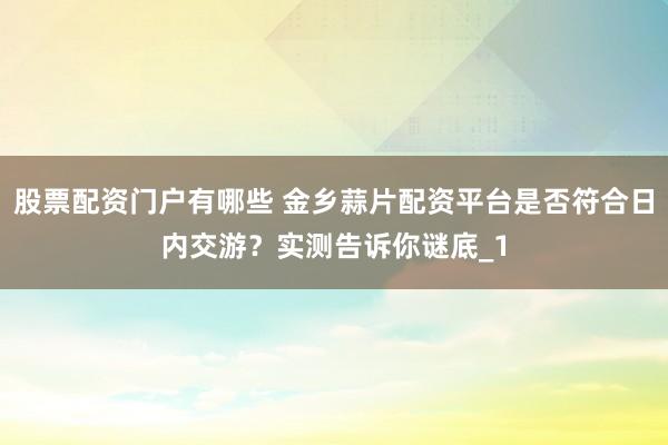 股票配资门户有哪些 金乡蒜片配资平台是否符合日内交游？实测告诉你谜底_1