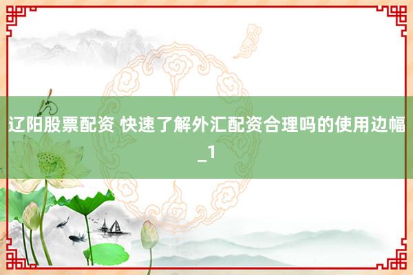 辽阳股票配资 快速了解外汇配资合理吗的使用边幅_1