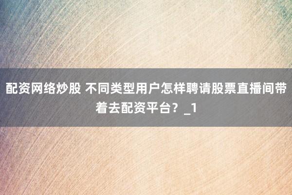 配资网络炒股 不同类型用户怎样聘请股票直播间带着去配资平台？_1