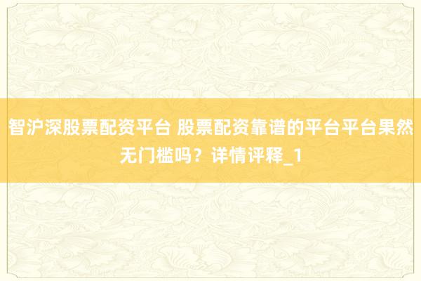 智沪深股票配资平台 股票配资靠谱的平台平台果然无门槛吗？详情评释_1