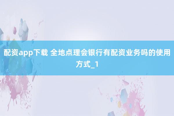 配资app下载 全地点理会银行有配资业务吗的使用方式_1
