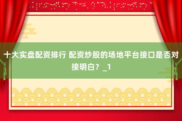 十大实盘配资排行 配资炒股的场地平台接口是否对接明白？_1