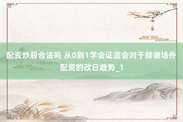 配资炒股合法吗 从0到1学会证监会对于辞谢场外配资的改日趋势_1