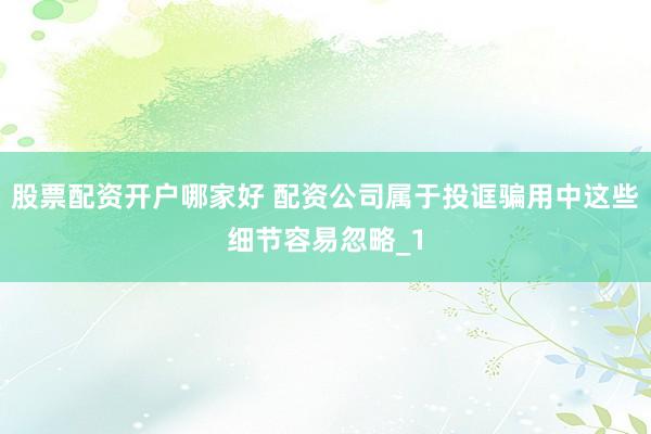 股票配资开户哪家好 配资公司属于投诓骗用中这些细节容易忽略_1