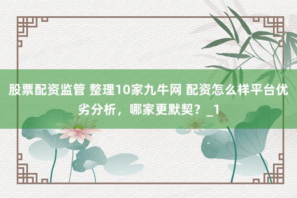 股票配资监管 整理10家九牛网 配资怎么样平台优劣分析，哪家更默契？_1