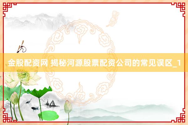 金股配资网 揭秘河源股票配资公司的常见误区_1