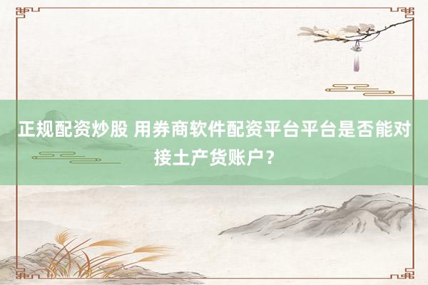 正规配资炒股 用券商软件配资平台平台是否能对接土产货账户？
