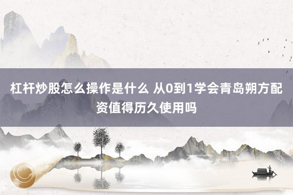 杠杆炒股怎么操作是什么 从0到1学会青岛朔方配资值得历久使用吗