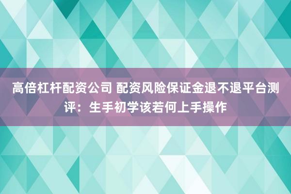 高倍杠杆配资公司 配资风险保证金退不退平台测评：生手初学该若何上手操作