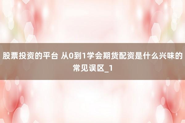 股票投资的平台 从0到1学会期货配资是什么兴味的常见误区_1