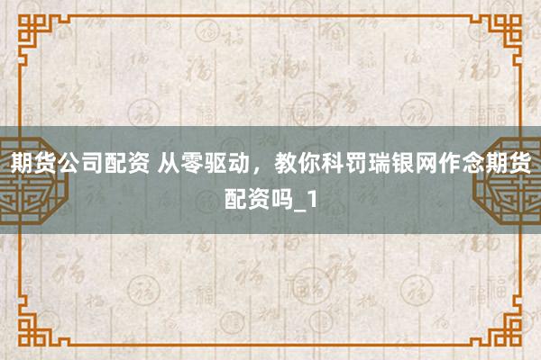 期货公司配资 从零驱动，教你科罚瑞银网作念期货配资吗_1